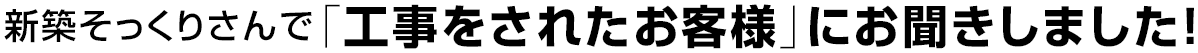 新築そっくりさんで「工事をされたお客様」にお聞きしました!