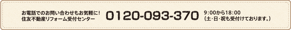 お電話でのお問い合わせもお気軽に！住友不動産リフォーム受付センター 0120-093-370 9：00から18：00 （土・日・祝も受付けております。）