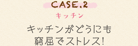 CASE.2 キッチン キッチンがどうにも窮屈でストレス!