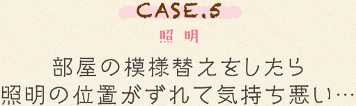 CASE.5 照明 部屋の模様替えをしたら照明の位置がずれて気持ち悪い…