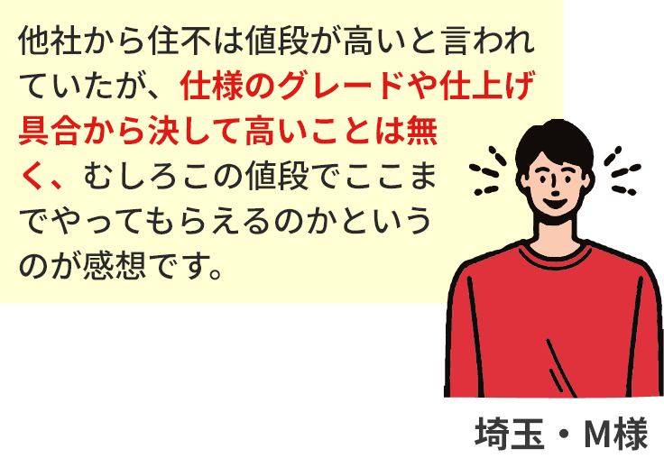 他社から住不は値段が高いと言われていたが、仕様のグレードや仕上げ具合から決して高いことは無く、むしろこの値段でここまでやってもらえるのかというのが感想です。埼玉・M様
