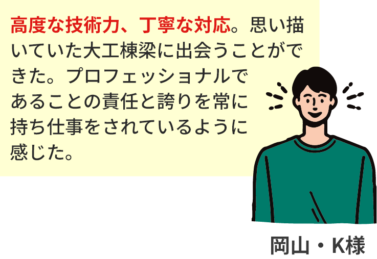 高度な技術力、丁寧な対応。思い描いていた大工棟梁に出会うことができた。プロフェッショナルであることの責任と誇りを常に持ち仕事をされているように感じた。岡山・K様