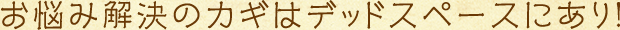 お悩み解決のカギはデッドスペースにあり!