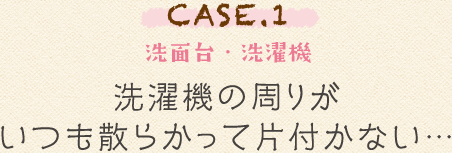 CASE.1 洗面台・洗濯機 濯機の周りがいつも散らかって片付かない…