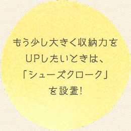 もう少し大きく収納力をUPしたいときは、「シューズクローク」を設置!