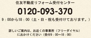住友不動産リフォーム受付センター 0120-093-370 　9：00から18：00（土・日・祝も受付けております。） 詳しいご案内は、お近くの事業所（フリーダイヤル） におかけください（受付9：00〜18：00）