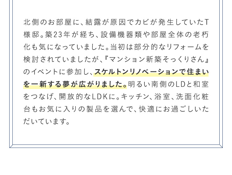 北側のお部屋に、結露が原因でカビが発生していたT様邸。築23年が経ち、設備機器類や部屋全体の老朽化も気になっていました。当初は部分的なリフォームを検討されていましたが、『マンション新築そっくりさん』のイベントに参加し、スケルトンリノベーションで住まいを一新する夢が広がりました。 明るい南側のLDと和室をつなげ、開放的なLDKに。キッチン、浴室、洗面化粧台もお気に入りの製品を選んで、快適にお過ごしいただいています。