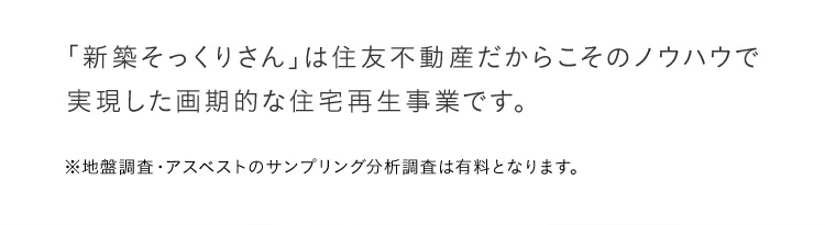 「新築そっくりさん」は住友不動産だからこそのノウハウで実現した画期的な住宅再生事業です。※地盤調査・アスベストのサンプリング分析調査は有料となります。