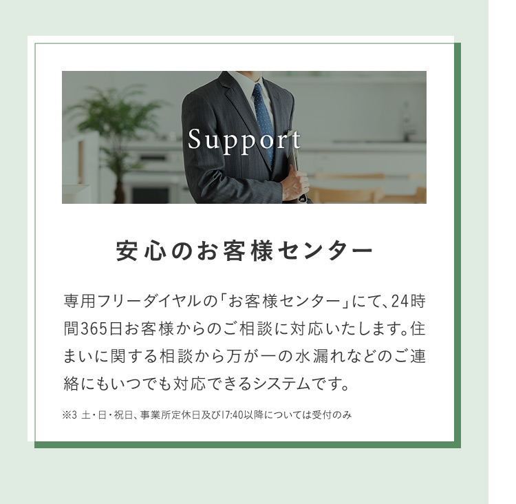 Support 安心のお客様センター 専用フリーダイヤルの「お客様センター」にて、24時 間365日お客様からのご相談に対応いたします。住まいに関する相談から万が一の水漏れなどのご連絡にもいつでも対応できるシステムです。 ※3 土・日・祝日、事業所定休日及び17:40以降については受付のみ