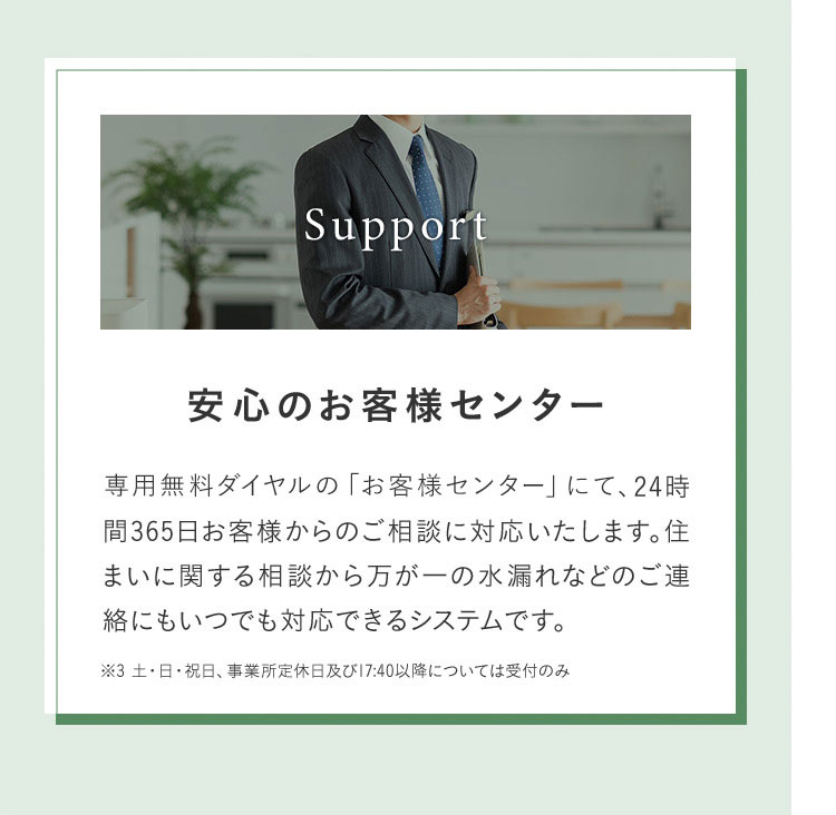 Support 安心のお客様センター 専用無料ダイヤルの「お客様センター」にて、24時間365日お客様からのご相談に対応いたします。住まいに関する相談から万が一の水漏れなどのご連絡にもいつでも対応できるシステムです。 ※3 土・日・祝日、事業所定休日及び17:40以降については受付のみ