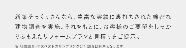 新築そっくりさんなら、豊富な実績に裏打ちされた綿密な 建物調査を実施。それをもとに、お客様のご要望をしっかりふまえたリフォームプランと見積りをご提示。 ※地盤調査・アスベストのサンプリング分析調査は有料となります。