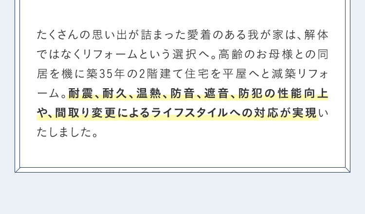 たくさんの思い出が詰まった愛着のある我が家は、解体ではなくリフォームという選択へ。 高齢のお母様との同居を機に築35年の2階建て住宅を平屋へと減築リフォーム。耐震、耐久、温熱、防音遮音防犯の性能向上や、間取り変更によるライフスタイルへの対応が実現いたしました。