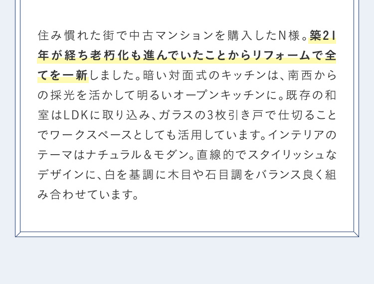 住み慣れた街で中古マンションを購入したN様。 築21年が経ち老朽化も進んでいたことからリフォームで全 てを一新しました。 暗い対面式のキッチンは、南西からの採光を活かして明るいオープンキッチンに。既存の和 室はLDKに取り込み、ガラスの3枚引き戸で仕切ることでワークスペースとしても活用しています。 インテリアのテーマはナチュラル&モダン。 直線的でスタイリッシュなデザインに、白を基調に木目や石目調をバランス良く組み合わせています。