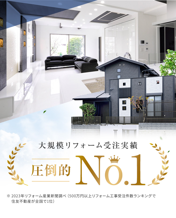 大規模リフォーム受注実績 圧倒的 No.1 ※ 2023年リフォーム産業新聞調べ (500万円以上リフォーム工事受注件数ランキングで住友不動産が全国で1位)