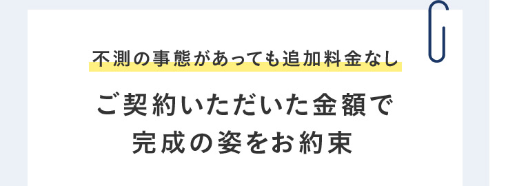 不測の事態があっても追加料金なし ご契約いただいた金額で 完成の姿をお約束