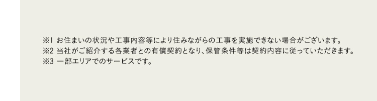 ※1 お住まいの状況や工事内容等により住みながらの工事を実施できない場合がございます。 ※2 当社がご紹介する各業者との有償契約となり、 保管条件等は契約内容に従っていただきます。 ※3 一部エリアでのサービスです。