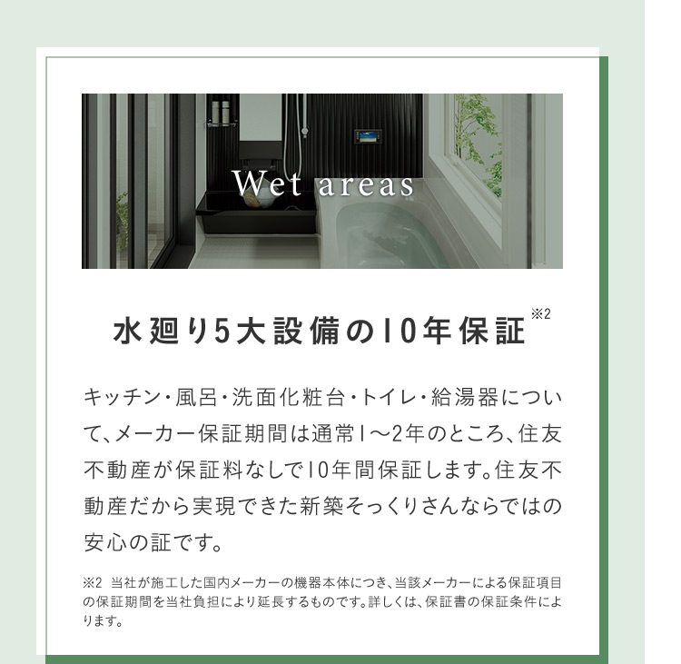 Wet areas 水廻り5大設備の10年保証※2 キッチン・風呂・洗面化粧台・トイレ・給湯器について、メーカー保証期間は通常1~2年のところ、住友不動産が保証料なしで10年間保証します。 住友不 動産だから実現できた新築そっくりさんならではの安心の証です。 ※2 当社が施工した国内メーカーの機器本体につき、当該メーカーによる保証項目の保証期間を当社負担により延長するものです。 詳しくは、保証書の保証条件によります。
