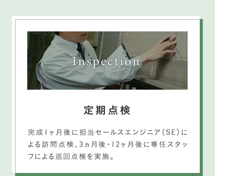 Inspection 定期点検 完成1ヶ月後に担当セールスエンジニア(SE)に よる訪問点検、3ヵ月後12ヶ月後に専任スタッフによる巡回点検を実施。