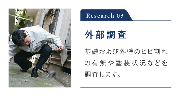Research 03 外部調査 基礎および外壁のヒビ割れの有無や塗装状況などを 調査します。