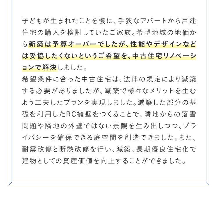 子どもが生まれたことを機に、手狭なアパートから戸建 住宅の購入を検討していたご家族。希望地域の地価から新築は予算オーバーでしたが、性能やデザインなどは妥協したくないというご希望を、中古住宅リノベーシ ョンで解決しました。希望条件に合った中古住宅は、法律の規定により減築する必要がありましたが、減築で様々なメリットを生む よう工夫したプランを実現しました。 減築した部分の基礎を利用したRC擁壁をつくることで、隣地からの落雪 問題や隣地の外壁ではない景観を生み出しつつ、プライバシーを確保できる庭空間を創造できました。 また、耐震改修と断熱改修を行い、減築、長期優良住宅化で建物としての資産価値を向上することができました。