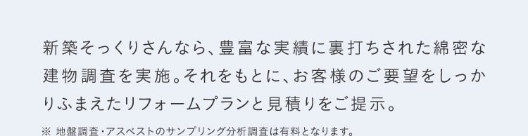 新築そっくりさんなら、豊富な実績に裏打ちされた綿密な 建物調査を実施。それをもとに、お客様のご要望をしっかりふまえたリフォームプランと見積りをご提示。 ※地盤調査・アスベストのサンプリング分析調査は有料となります。