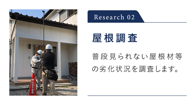 Research 02 屋根調査 普段見られない屋根材等の劣化状況を調査します。 ※ 屋根調査が行えない場合があります。