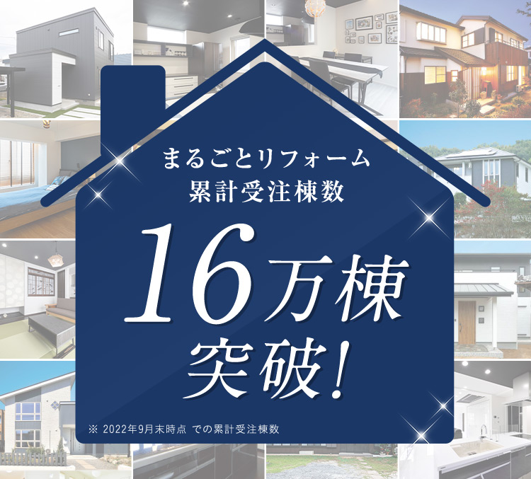 まるごとリフォーム 累計受注棟数 16万棟突破！ ※ 2022年9月末時点での累計受注棟数