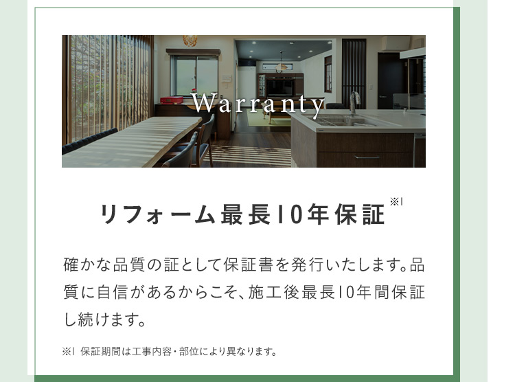 Warranty リフォーム最長10年保証※1 確かな品質の証として保証書を発行いたします。 品質に自信があるからこそ、施工後最長10年間保証し続けます。 ※1 保証期間は工事内容 部位により異なります。