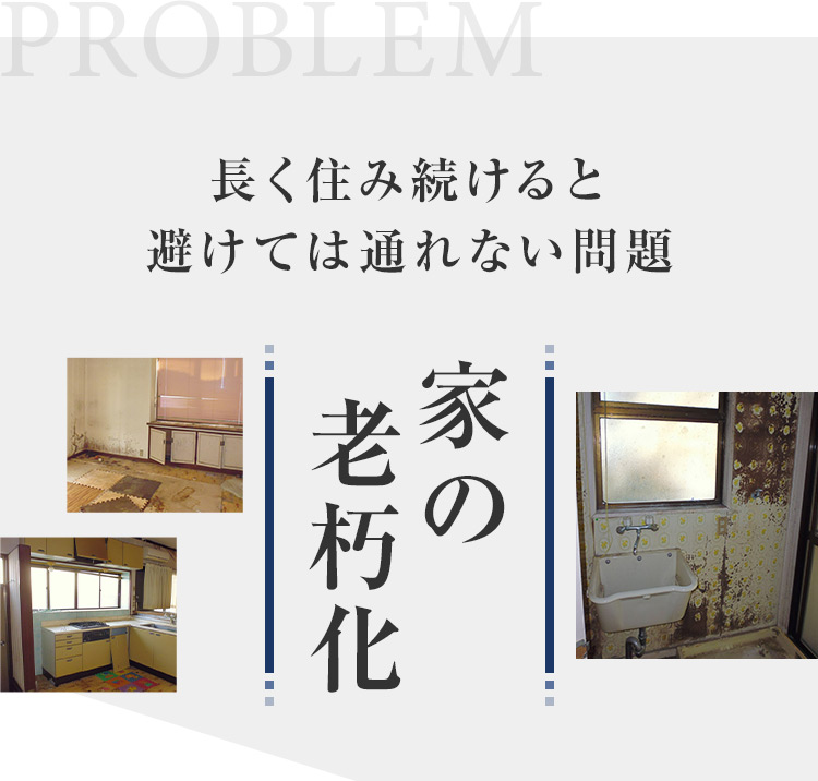 PROBLEM 長く住み続けると 避けては通れない問題 家の老朽化