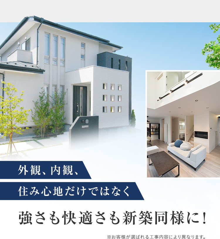 外観、内観、住み心地だけではなく強さも快適さも新築同様に！ ※お客様が選ばれる工事内容により異なります。