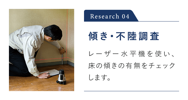 Research 04 傾き・不陸調査 レーザー水平機を使い、 家の傾きの有無をチェックします。