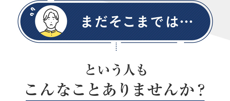 まだそこまでは...  という人もこんなことありませんか？