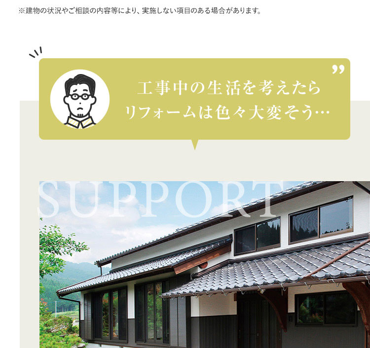 ※建物の状況やご相談の内容等により、実施しない項目のある場合があります。工事中の生活を考えたら リフォームは色々大変そう...SUPPORT