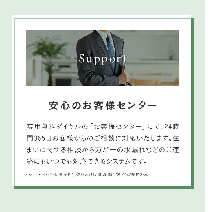 Support 安心のお客様センター 専用無料ダイヤルの「お客様センター」にて、24時 間365日お客様からのご相談に対応いたします。住まいに関する相談から万が一の水漏れなどのご連絡にもいつでも対応できるシステムです。 ※3 土・日・祝日、事業所定休日及び17:40以降については受付のみ