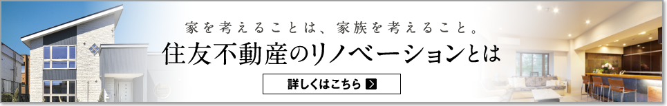 家を考えることは、家族を考えること。住友不動産のリノベーションとは 詳しくはこちら