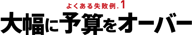 よくある失敗例.1 大幅に予算をオーバー