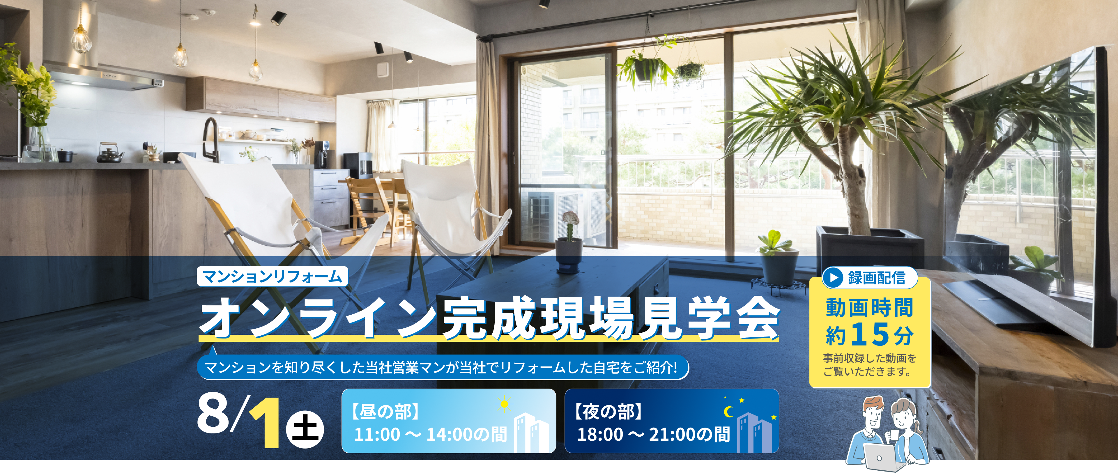 マンションリフォーム オンライン完成現場見学会 8/1（土） 【昼の部】11:00〜14:00の間 【夜の部】18:00〜21:00の間 動画時間約15分 事前収録した動画をご覧いただきます。 マンションを知り尽くした当社営業マンが当社でリフォームした自宅をご紹介!